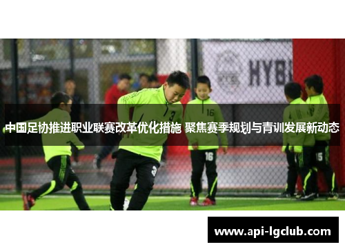 中国足协推进职业联赛改革优化措施 聚焦赛季规划与青训发展新动态