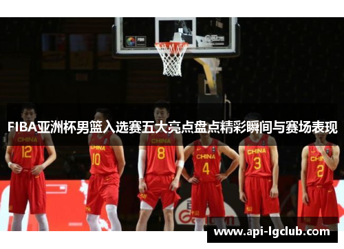 FIBA亚洲杯男篮入选赛五大亮点盘点精彩瞬间与赛场表现