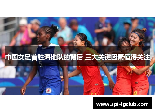 中国女足首胜海地队的背后 三大关键因素值得关注