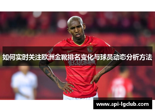 如何实时关注欧洲金靴排名变化与球员动态分析方法