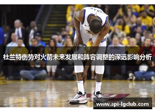 杜兰特伤势对火箭未来发展和阵容调整的深远影响分析