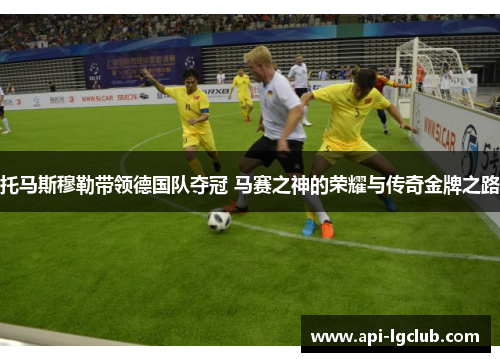 托马斯穆勒带领德国队夺冠 马赛之神的荣耀与传奇金牌之路