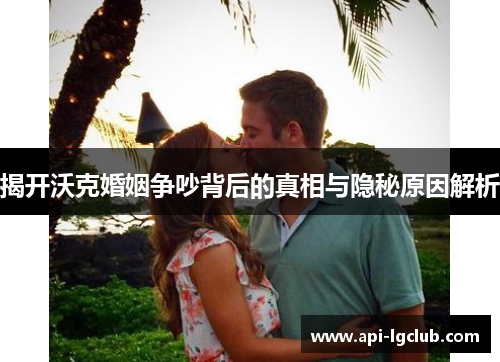 揭开沃克婚姻争吵背后的真相与隐秘原因解析