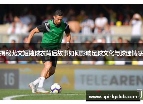 揭秘尤文短袖球衣背后故事如何影响足球文化与球迷情感