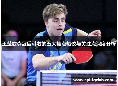王楚钦夺冠后引发的五大焦点热议与关注点深度分析
