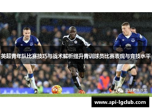 英超青年队比赛技巧与战术解析提升青训球员比赛表现与竞技水平
