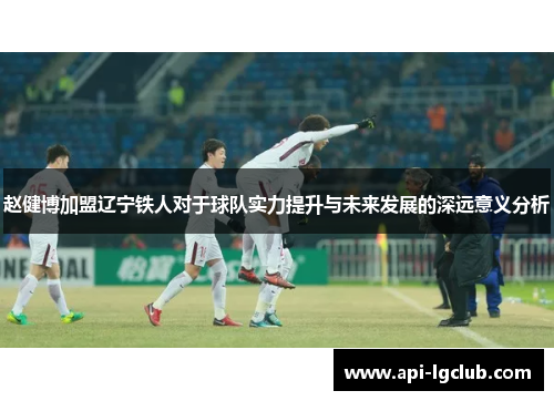 赵健博加盟辽宁铁人对于球队实力提升与未来发展的深远意义分析
