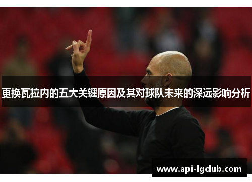 更换瓦拉内的五大关键原因及其对球队未来的深远影响分析
