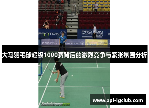 大马羽毛球超级1000赛背后的激烈竞争与紧张氛围分析