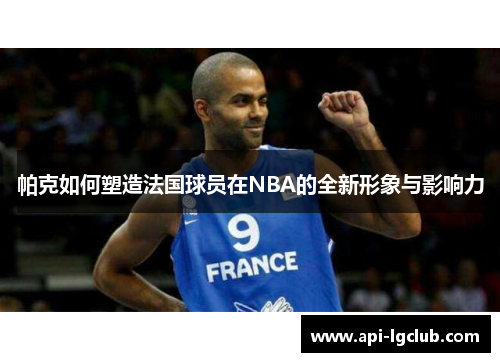 帕克如何塑造法国球员在NBA的全新形象与影响力 帕克如何塑造法国球员在NBA的全新形象与影响力