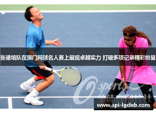 张德培队在澳门网球名人赛上展现卓越实力 打破多项记录精彩纷呈 张德培队在澳门网球名人赛上展现卓越实力 打破多项记录精彩纷呈
