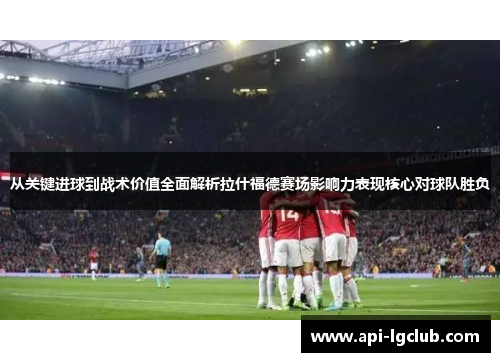 从关键进球到战术价值全面解析拉什福德赛场影响力表现核心对球队胜负 从关键进球到战术价值全面解析拉什福德赛场影响力表现核心对球队胜负