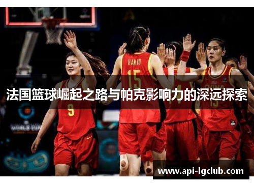 法国篮球崛起之路与帕克影响力的深远探索 法国篮球崛起之路与帕克影响力的深远探索