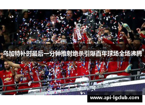 乌加特补时最后一分钟推射绝杀引爆百年球场全场沸腾