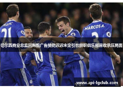切尔西商业总监因胸前广告赞助迟迟未定引咎辞职俱乐部营收承压局面