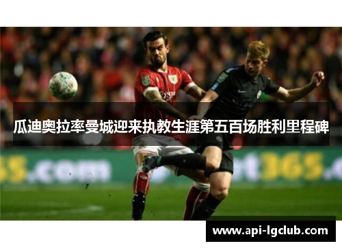 瓜迪奥拉率曼城迎来执教生涯第五百场胜利里程碑