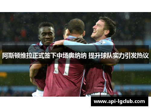 阿斯顿维拉正式签下中场奥纳纳 提升球队实力引发热议 阿斯顿维拉正式签下中场奥纳纳 提升球队实力引发热议
