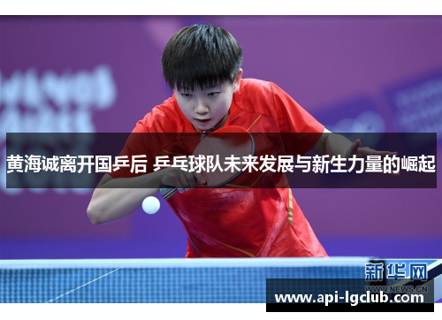 黄海诚离开国乒后 乒乓球队未来发展与新生力量的崛起 黄海诚离开国乒后 乒乓球队未来发展与新生力量的崛起